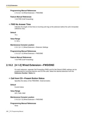 Page 2962.10 [4] Extension
296 PC Programming Manual
Programming Manual References
2.10.2 [4-1-2] Wired Extension—FWD/DND
Feature Manual References
1.6.6 FWD (Call Forwarding)
FWD No Answer Time
Indicates the length of time that an incoming call rings at the extension before the call is forwarded 
(reference only).
Default
15 s
Value Range
0–120 s
Maintenance Console Location
2.10.1 [4-1-1] Wired Extension—Extension Settings
Programming Manual References
2.10.2 [4-1-2] Wired Extension—FWD/DND
Feature Manual...