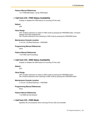 Page 2972.10 [4] Extension
PC Programming Manual 297
Feature Manual References
1.6.7 FWD/DND Button, Group FWD Button
Call from CO—FWD Status Availability
Enables or disables the FWD feature for incoming CO line calls.
Default
OFF
Value Range
OFF: Enables extensions to switch to FWD mode by pressing the FWD/DND button, if forward 
settings have been programmed.
ON: Prevents extensions from switching to FWD mode by pressing the FWD/DND button.
Maintenance Console Location
2.10.2 [4-1-2] Wired Extension—FWD/DND...