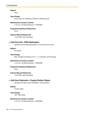 Page 2982.10 [4] Extension
298 PC Programming Manual
Default
None
Value Range
None, FWD All, FWD Busy, FWD N/A, FWD Busy N/A
Maintenance Console Location
2.10.2 [4-1-2] Wired Extension—FWD/DND
Programming Manual References
None
Feature Manual References
1.6.6 FWD (Call Forwarding)
Call from CO—FWD Destination
Specifies the forwarding destination of incoming CO line calls.
Default
Not stored.
Value Range
Max. 32 digits (consisting of 0–9, *, #, [ ] [Secret], and P [Pause])
Maintenance Console Location
2.10.2...