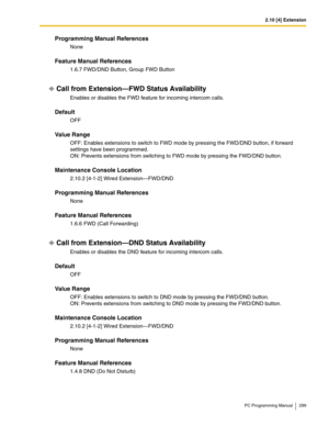 Page 2992.10 [4] Extension
PC Programming Manual 299
Programming Manual References
None
Feature Manual References
1.6.7 FWD/DND Button, Group FWD Button
Call from Extension—FWD Status Availability
Enables or disables the FWD feature for incoming intercom calls.
Default
OFF
Value Range
OFF: Enables extensions to switch to FWD mode by pressing the FWD/DND button, if forward 
settings have been programmed.
ON: Prevents extensions from switching to FWD mode by pressing the FWD/DND button.
Maintenance Console...