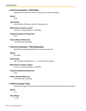 Page 3002.10 [4] Extension
300 PC Programming Manual
Call from Extension—FWD Mode
Specifies the circumstances when incoming intercom calls are forwarded.
Default
None
Value Range
None, FWD All, FWD Busy, FWD N/A, FWD Busy N/A
Maintenance Console Location
2.10.2 [4-1-2] Wired Extension—FWD/DND
Programming Manual References
None
Feature Manual References
1.6.6 FWD (Call Forwarding)
Call from Extension—FWD Destination
Specifies the forwarding destination of incoming intercom calls.
Default
Not stored.
Value Range...