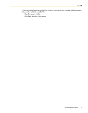 Page 312.2 File
PC Programming Manual 31
If the system data file being modified has not been saved, a warning message will be displayed, 
giving you the option to save the file.
Click Ye s to save the file.
Click No to abandon the changes. 