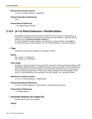 Page 3022.10 [4] Extension
302 PC Programming Manual
Maintenance Console Location
2.10.3 [4-1-3] Wired Extension—Speed Dial
Programming Manual References
None
Feature Manual References
1.16.3 Speed Dialing, Personal
2.10.4 [4-1-4] Wired Extension—Flexible Button
Each flexible CO button can be customized to allow one-touch access to a certain feature. A 
maximum of 12 flexible CO buttons can be customized for each extension. Select the desired 
extension from the Extension Number / Name list.
To copy the flexible...