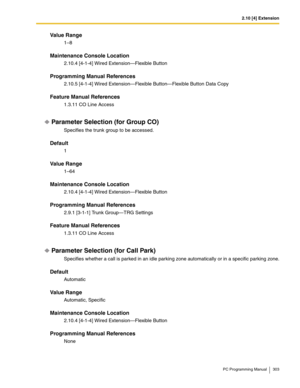 Page 3032.10 [4] Extension
PC Programming Manual 303
Value Range
1–8
Maintenance Console Location
2.10.4 [4-1-4] Wired Extension—Flexible Button
Programming Manual References
2.10.5 [4-1-4] Wired Extension—Flexible Button—Flexible Button Data Copy
Feature Manual References
1.3.11 CO Line Access
Parameter Selection (for Group CO)
Specifies the trunk group to be accessed.
Default
1
Value Range
1–64
Maintenance Console Location
2.10.4 [4-1-4] Wired Extension—Flexible Button
Programming Manual References
2.9.1...