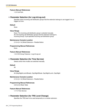 Page 3042.10 [4] Extension
304 PC Programming Manual
Feature Manual References
1.3.5 Call Park
Parameter Selection (for Log-in/Log-out)
Specifies which incoming call distribution groups that the extension belongs to are logged in to or 
logged out from.
Default
None
Value Range
None: The incoming call distribution group is selected manually.
All: All incoming call distribution groups that the extension belongs to.
Incoming Group: A pre-specified incoming call distribution group
Maintenance Console Location...