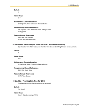 Page 3052.10 [4] Extension
PC Programming Manual 305
Default
1
Value Range
1–7
Maintenance Console Location
2.10.4 [4-1-4] Wired Extension—Flexible Button
Programming Manual References
2.8.11 [2-7-1] Class of Service—COS Settings—TRS
2.13 [7] TRS
Feature Manual References
1.4.4 Dial Tone Transfer
1.17.5 TRS (Toll Restriction)
Parameter Selection (for Time Service - Automatic/Manual)
Specifies the Time Table to be used when the Time Service Switching Mode is set to automatic.
Default
1
Value Range
1–8
Maintenance...