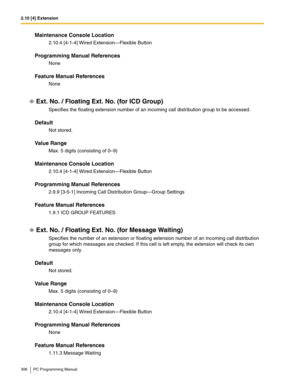 Page 3062.10 [4] Extension
306 PC Programming Manual
Maintenance Console Location
2.10.4 [4-1-4] Wired Extension—Flexible Button
Programming Manual References
None
Feature Manual References
None
Ext. No. / Floating Ext. No. (for ICD Group)
Specifies the floating extension number of an incoming call distribution group to be accessed.
Default
Not stored.
Value Range
Max. 5 digits (consisting of 0–9)
Maintenance Console Location
2.10.4 [4-1-4] Wired Extension—Flexible Button
Programming Manual References
2.9.9...