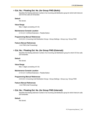 Page 3072.10 [4] Extension
PC Programming Manual 307
Ext. No. / Floating Ext. No. (for Group FWD (Both))
Specifies the floating extension number of an incoming call distribution group for which both intercom 
and CO line calls are forwarded.
Default
Not stored.
Value Range
Max. 5 digits (consisting of 0–9)
Maintenance Console Location
2.10.4 [4-1-4] Wired Extension—Flexible Button
Programming Manual References
2.9.9 [3-5-1] Incoming Call Distribution Group—Group Settings—Group Log / Group FWD
Feature Manual...