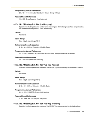 Page 3092.10 [4] Extension
PC Programming Manual 309
Programming Manual References
2.9.9 [3-5-1] Incoming Call Distribution Group—Group Settings
Feature Manual References
1.9.3 ICD Group Features—Log-in/Log-out
Ext. No. / Floating Ext. No. (for Hurry-up)
Specifies the floating extension number of the incoming call distribution group whose longest waiting 
call will be redirected (Manual Queue Redirection).
Default
Not stored.
Value Range
Max. 5 digits (consisting of 0–9)
Maintenance Console Location
2.10.4...