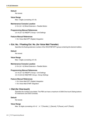 Page 3102.10 [4] Extension
310 PC Programming Manual
Default
Not stored.
Value Range
Max. 5 digits (consisting of 0–9)
Maintenance Console Location
2.10.4 [4-1-4] Wired Extension—Flexible Button
Programming Manual References
2.9.16 [3-7-2] VM(DPT) Group—Unit Settings
Feature Manual References
1.19.4 Voice Mail DPT (Digital) Integration
Ext. No. / Floating Ext. No. (for Voice Mail Transfer)
Specifies the floating extension number of the VM (DTMF/DPT) group containing the desired mailbox.
Default
Not stored.
Value...