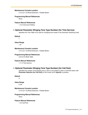 Page 3112.10 [4] Extension
PC Programming Manual 311
Maintenance Console Location
2.10.4 [4-1-4] Wired Extension—Flexible Button
Programming Manual References
None
Feature Manual References
1.12.2 One-touch Dialing
Optional Parameter (Ringing Tone Type Number) (for Time Service)
Specifies the Time Table to be used for changing time modes in the Automatic Switching mode.
Default
1
Value Range
1–8
Maintenance Console Location
2.10.4 [4-1-4] Wired Extension—Flexible Button
Programming Manual References
2.8.5 [2-4]...