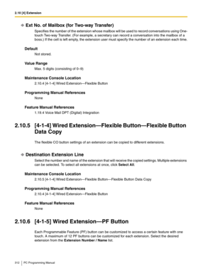 Page 3122.10 [4] Extension
312 PC Programming Manual
Ext No. of Mailbox (for Two-way Transfer)
Specifies the number of the extension whose mailbox will be used to record conversations using One-
touch Two-way Transfer. (For example, a secretary can record a conversation into the mailbox of a 
boss.) If the cell is left empty, the extension user must specify the number of an extension each time.
Default
Not stored.
Value Range
Max. 5 digits (consisting of 0–9)
Maintenance Console Location
2.10.4 [4-1-4] Wired...