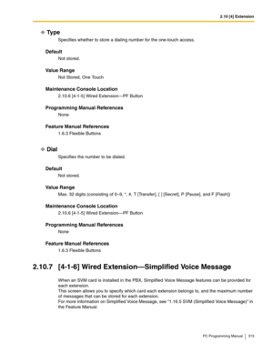 Page 3132.10 [4] Extension
PC Programming Manual 313
Ty p e
Specifies whether to store a dialing number for the one-touch access.
Default
Not stored.
Value Range
Not Stored, One Touch
Maintenance Console Location
2.10.6 [4-1-5] Wired Extension—PF Button
Programming Manual References
None
Feature Manual References
1.6.3 Flexible Buttons
Dial
Specifies the number to be dialed.
Default
Not stored.
Value Range
Max. 32 digits (consisting of 0–9, *, #, T [Transfer], [ ] [Secret], P [Pause], and F [Flash])
Maintenance...