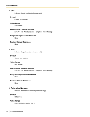 Page 3142.10 [4] Extension
314 PC Programming Manual
Slot
Indicates the slot position (reference only).
Default
Current slot number
Value Range
Slot number
Maintenance Console Location
2.10.7 [4-1-6] Wired Extension—Simplified Voice Message
Programming Manual References
None
Feature Manual References
None
Por t
Indicates the port number (reference only).
Default
Current port number
Value Range
Port number
Maintenance Console Location
2.10.7 [4-1-6] Wired Extension—Simplified Voice Message
Programming Manual...