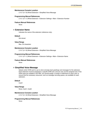 Page 3152.10 [4] Extension
PC Programming Manual 315
Maintenance Console Location
2.10.7 [4-1-6] Wired Extension—Simplified Voice Message
Programming Manual References
2.10.1 [4-1-1] Wired Extension—Extension Settings—Main—Extension Number
Feature Manual References
None
Extension Name
Indicates the name of the extension (reference only).
Default
Not stored.
Value Range
Max. 20 characters
Maintenance Console Location
2.10.7 [4-1-6] Wired Extension—Simplified Voice Message
Programming Manual References
2.10.1...