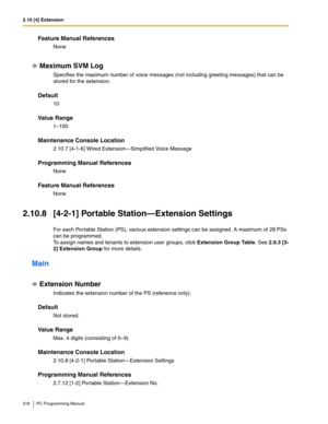 Page 3162.10 [4] Extension
316 PC Programming Manual
Feature Manual References
None
Maximum SVM Log
Specifies the maximum number of voice messages (not including greeting messages) that can be 
stored for the extension.
Default
10
Value Range
1–100
Maintenance Console Location
2.10.7 [4-1-6] Wired Extension—Simplified Voice Message
Programming Manual References
None
Feature Manual References
None
2.10.8 [4-2-1] Portable Station—Extension Settings
For each Portable Station (PS), various extension settings can be...