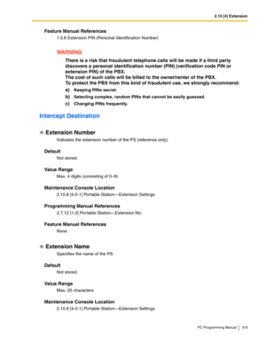 Page 3192.10 [4] Extension
PC Programming Manual 319
Feature Manual References
1.5.6 Extension PIN (Personal Identification Number)
WARNING
There is a risk that fraudulent telephone calls will be made if a third party 
discovers a personal identification number (PIN) (verification code PIN or 
extension PIN) of the PBX.
The cost of such calls will be billed to the owner/renter of the PBX.
To protect the PBX from this kind of fraudulent use, we strongly recommend:
a)
Keeping PINs secret.
b)Selecting complex,...