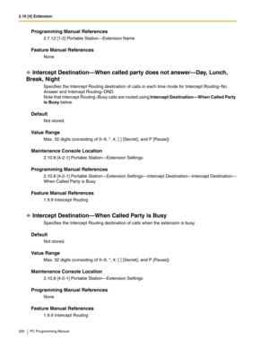 Page 3202.10 [4] Extension
320 PC Programming Manual
Programming Manual References
2.7.12 [1-2] Portable Station—Extension Name
Feature Manual References
None
Intercept Destination—When called party does not answer—Day, Lunch, 
Break, Night
Specifies the Intercept Routing destination of calls in each time mode for Intercept Routing–No 
Answer and Intercept Routing–DND.
Note that Intercept Routing–Busy calls are routed using Intercept Destination—When Called Party 
is Busy below.
Default
Not stored.
Value Range...