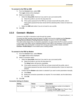 Page 332.3 Connect
PC Programming Manual 33
To connect to the PBX by USB
1.
From the Connect menu, select USB.
The Login window will be displayed.
2.Select a connection option.
 Select the Use profile check box if you want to use a pre-saved profile.
a.Select the profile to use from the drop-down list.
b.If the system password for the PBX has not been stored with the profile, enter it.
If the system password has been stored with the selected profile, it does not need to be 
entered.
 Select the USB radio...