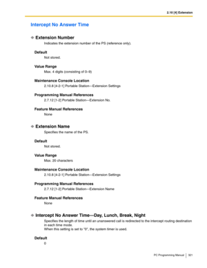 Page 3212.10 [4] Extension
PC Programming Manual 321
Intercept No Answer Time
Extension Number
Indicates the extension number of the PS (reference only).
Default
Not stored.
Value Range
Max. 4 digits (consisting of 0–9)
Maintenance Console Location
2.10.8 [4-2-1] Portable Station—Extension Settings
Programming Manual References
2.7.12 [1-2] Portable Station—Extension No.
Feature Manual References
None
Extension Name
Specifies the name of the PS.
Default
Not stored.
Value Range
Max. 20 characters
Maintenance...