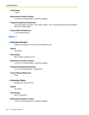 Page 3222.10 [4] Extension
322 PC Programming Manual
Value Range
0–240 s
Maintenance Console Location
2.10.8 [4-2-1] Portable Station—Extension Settings
Programming Manual References
2.8.4 [2-3] Timers & Counters—Dial / IRNA / Recall / Tone—Intercept Routing No Answer (IRNA)—
Day, Lunch, Break, Night
Feature Manual References
1.9.9 Intercept Routing
Option 1
Extension Number
Indicates the extension number of the PS (reference only).
Default
Not stored.
Value Range
Max. 4 digits (consisting of 0–9)
Maintenance...