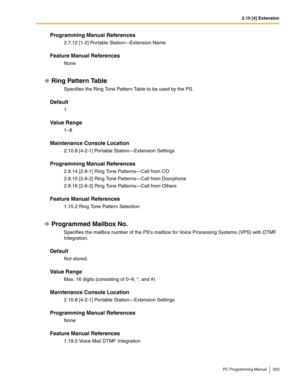 Page 3232.10 [4] Extension
PC Programming Manual 323
Programming Manual References
2.7.12 [1-2] Portable Station—Extension Name
Feature Manual References
None
Ring Pattern Table
Specifies the Ring Tone Pattern Table to be used by the PS.
Default
1
Value Range
1–8
Maintenance Console Location
2.10.8 [4-2-1] Portable Station—Extension Settings
Programming Manual References
2.8.14 [2-8-1] Ring Tone Patterns—Call from CO
2.8.15 [2-8-2] Ring Tone Patterns—Call from Doorphone
2.8.16 [2-8-3] Ring Tone Patterns—Call...