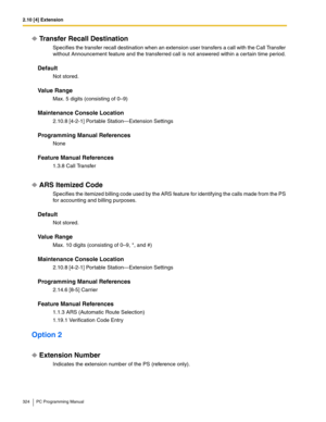 Page 3242.10 [4] Extension
324 PC Programming Manual
Transfer Recall Destination
Specifies the transfer recall destination when an extension user transfers a call with the Call Transfer 
without Announcement feature and the transferred call is not answered within a certain time period.
Default
Not stored.
Value Range
Max. 5 digits (consisting of 0–9)
Maintenance Console Location
2.10.8 [4-2-1] Portable Station—Extension Settings
Programming Manual References
None
Feature Manual References
1.3.8 Call Transfer
ARS...