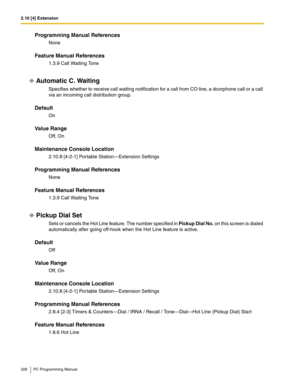 Page 3262.10 [4] Extension
326 PC Programming Manual
Programming Manual References
None
Feature Manual References
1.3.9 Call Waiting Tone
Automatic C. Waiting
Specifies whether to receive call waiting notification for a call from CO line, a doorphone call or a call 
via an incoming call distribution group.
Default
On
Value Range
Off, On
Maintenance Console Location
2.10.8 [4-2-1] Portable Station—Extension Settings
Programming Manual References
None
Feature Manual References
1.3.9 Call Waiting Tone
Pickup Dial...