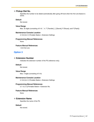 Page 3272.10 [4] Extension
PC Programming Manual 327
Pickup Dial No.
Specifies the number to be dialed automatically after going off-hook when the Hot Line feature is 
active.
Default
Not stored.
Value Range
Max. 32 digits (consisting of 0–9, *, #, T [Transfer], [ ] [Secret], P [Pause], and F [Flash])
Maintenance Console Location
2.10.8 [4-2-1] Portable Station—Extension Settings
Programming Manual References
None
Feature Manual References
1.8.6 Hot Line
Option 3
Extension Number
Indicates the extension number...