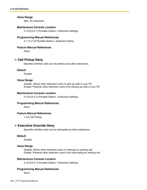 Page 3282.10 [4] Extension
328 PC Programming Manual
Value Range
Max. 20 characters
Maintenance Console Location
2.10.8 [4-2-1] Portable Station—Extension Settings
Programming Manual References
2.7.12 [1-2] Portable Station—Extension Name
Feature Manual References
None
Call Pickup Deny
Specifies whether calls can be picked up by other extensions.
Default
Disable
Value Range
Disable: Allows other extension users to pick up calls to your PS
Enable: Prevents other extension users from picking up calls to your PS...