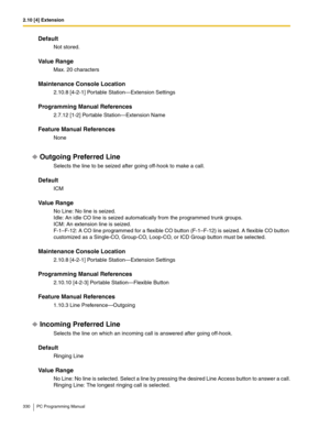 Page 3302.10 [4] Extension
330 PC Programming Manual
Default
Not stored.
Value Range
Max. 20 characters
Maintenance Console Location
2.10.8 [4-2-1] Portable Station—Extension Settings
Programming Manual References
2.7.12 [1-2] Portable Station—Extension Name
Feature Manual References
None
Outgoing Preferred Line
Selects the line to be seized after going off-hook to make a call.
Default
ICM
Value Range
No Line: No line is seized.
Idle: An idle CO line is seized automatically from the programmed trunk groups.
ICM:...