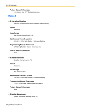 Page 3322.10 [4] Extension
332 PC Programming Manual
Feature Manual References
1.19.4 Voice Mail DPT (Digital) Integration
Option 5
Extension Number
Indicates the extension number of the PS (reference only).
Default
Not stored.
Value Range
Max. 4 digits (consisting of 0–9)
Maintenance Console Location
2.10.8 [4-2-1] Portable Station—Extension Settings
Programming Manual References
2.7.12 [1-2] Portable Station—Extension No.
Feature Manual References
None
Extension Name
Specifies the name of the PS.
Default
Not...