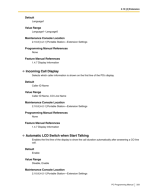 Page 3332.10 [4] Extension
PC Programming Manual 333
Default
Language1
Value Range
Language1–Language5
Maintenance Console Location
2.10.8 [4-2-1] Portable Station—Extension Settings
Programming Manual References
None
Feature Manual References
1.4.7 Display Information
Incoming Call Display
Selects which caller information is shown on the first line of the PSs display.
Default
Caller ID Name
Value Range
Caller ID Name, CO Line Name
Maintenance Console Location
2.10.8 [4-2-1] Portable Station—Extension Settings...