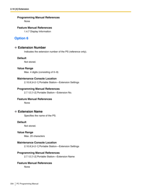 Page 3342.10 [4] Extension
334 PC Programming Manual
Programming Manual References
None
Feature Manual References
1.4.7 Display Information
Option 6
Extension Number
Indicates the extension number of the PS (reference only).
Default
Not stored.
Value Range
Max. 4 digits (consisting of 0–9)
Maintenance Console Location
2.10.8 [4-2-1] Portable Station—Extension Settings
Programming Manual References
2.7.12 [1-2] Portable Station—Extension No.
Feature Manual References
None
Extension Name
Specifies the name of the...