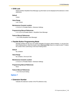 Page 3352.10 [4] Extension
PC Programming Manual 335
SVM Lock
Selects whether Simplified Voice Message Log information can be displayed at the extension or other 
extensions.
Default
Unlock
Value Range
Lock, Unlock
Maintenance Console Location
2.10.8 [4-2-1] Portable Station—Extension Settings
Programming Manual References
2.10.12 [4-2-4] Portable Station—Simplified Voice Message
Feature Manual References
1.16.5 SVM (Simplified Voice Message)
Flexible Button Programming Mode
Specifies whether the PS user can...