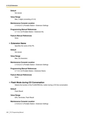 Page 3362.10 [4] Extension
336 PC Programming Manual
Default
Not stored.
Value Range
Max. 4 digits (consisting of 0–9)
Maintenance Console Location
2.10.8 [4-2-1] Portable Station—Extension Settings
Programming Manual References
2.7.12 [1-2] Portable Station—Extension No.
Feature Manual References
None
Extension Name
Specifies the name of the PS.
Default
Not stored.
Value Range
Max. 20 characters
Maintenance Console Location
2.10.8 [4-2-1] Portable Station—Extension Settings
Programming Manual References
2.7.12...