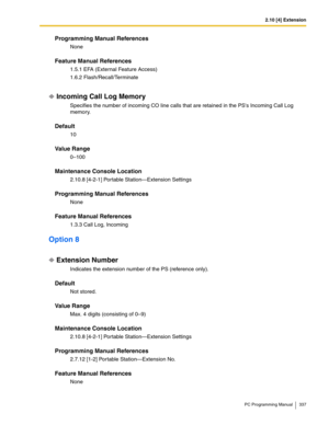 Page 3372.10 [4] Extension
PC Programming Manual 337
Programming Manual References
None
Feature Manual References
1.5.1 EFA (External Feature Access)
1.6.2 Flash/Recall/Terminate
Incoming Call Log Memory
Specifies the number of incoming CO line calls that are retained in the PSs Incoming Call Log 
memory.
Default
10
Value Range
0–100
Maintenance Console Location
2.10.8 [4-2-1] Portable Station—Extension Settings
Programming Manual References
None
Feature Manual References
1.3.3 Call Log, Incoming
Option 8...