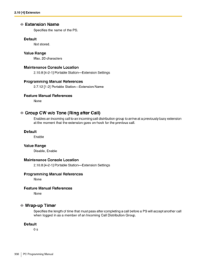 Page 3382.10 [4] Extension
338 PC Programming Manual
Extension Name
Specifies the name of the PS.
Default
Not stored.
Value Range
Max. 20 characters
Maintenance Console Location
2.10.8 [4-2-1] Portable Station—Extension Settings
Programming Manual References
2.7.12 [1-2] Portable Station—Extension Name
Feature Manual References
None
Group CW w/o Tone (Ring after Call)
Enables an incoming call to an incoming call distribution group to arrive at a previously busy extension 
at the moment that the extension goes...