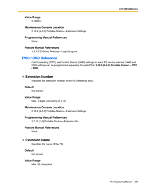 Page 3392.10 [4] Extension
PC Programming Manual 339
Value Range
0–3000 s
Maintenance Console Location
2.10.8 [4-2-1] Portable Station—Extension Settings
Programming Manual References
None
Feature Manual References
1.9.3 ICD Group Features—Log-in/Log-out
FWD / DND Reference
Call Forwarding (FWD) and Do Not Disturb (DND) settings for each PS can be referred. FWD and 
DND settings can be programmed separately for each PS in 2.10.9 [4-2-2] Portable Station—FWD 
/ DND.
Extension Number
Indicates the extension number...