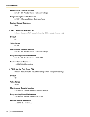 Page 3402.10 [4] Extension
340 PC Programming Manual
Maintenance Console Location
2.10.8 [4-2-1] Portable Station—Extension Settings
Programming Manual References
2.7.12 [1-2] Portable Station—Extension Name
Feature Manual References
None
FWD Set for Call from CO
Indicates the current FWD status for incoming CO line calls (reference only).
Default
Off
Value Range
Off, On
Maintenance Console Location
2.10.8 [4-2-1] Portable Station—Extension Settings
Programming Manual References
2.10.9 [4-2-2] Portable...