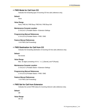 Page 3412.10 [4] Extension
PC Programming Manual 341
FWD Mode for Call from CO
Indicates the forwarding type of incoming CO line calls (reference only).
Default
None
Value Range
None, FWD All, FWD Busy, FWD N/A, FWD Busy N/A
Maintenance Console Location
2.10.8 [4-2-1] Portable Station—Extension Settings
Programming Manual References
2.10.9 [4-2-2] Portable Station—FWD / DND
Feature Manual References
1.6.6 FWD (Call Forwarding)
FWD Destination for Call from CO
Indicates the forwarding destination of incoming CO...