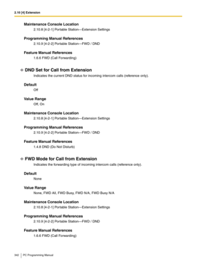 Page 3422.10 [4] Extension
342 PC Programming Manual
Maintenance Console Location
2.10.8 [4-2-1] Portable Station—Extension Settings
Programming Manual References
2.10.9 [4-2-2] Portable Station—FWD / DND
Feature Manual References
1.6.6 FWD (Call Forwarding)
DND Set for Call from Extension
Indicates the current DND status for incoming intercom calls (reference only).
Default
Off
Value Range
Off, On
Maintenance Console Location
2.10.8 [4-2-1] Portable Station—Extension Settings
Programming Manual References...