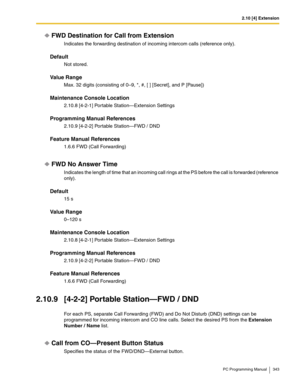 Page 3432.10 [4] Extension
PC Programming Manual 343
FWD Destination for Call from Extension
Indicates the forwarding destination of incoming intercom calls (reference only).
Default
Not stored.
Value Range
Max. 32 digits (consisting of 0–9, *, #, [ ] [Secret], and P [Pause])
Maintenance Console Location
2.10.8 [4-2-1] Portable Station—Extension Settings
Programming Manual References
2.10.9 [4-2-2] Portable Station—FWD / DND
Feature Manual References
1.6.6 FWD (Call Forwarding)
FWD No Answer Time
Indicates the...