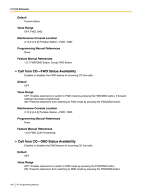 Page 3442.10 [4] Extension
344 PC Programming Manual
Default
Current status
Value Range
OFF, FWD, DND
Maintenance Console Location
2.10.9 [4-2-2] Portable Station—FWD / DND
Programming Manual References
None
Feature Manual References
1.6.7 FWD/DND Button, Group FWD Button
Call from CO—FWD Status Availability
Enables or disables the FWD feature for incoming CO line calls.
Default
OFF
Value Range
OFF: Enables extensions to switch to FWD mode by pressing the FWD/DND button, if forward 
settings have been...