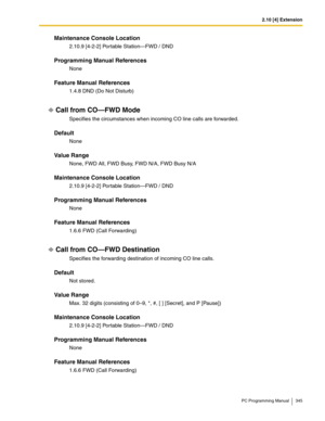 Page 3452.10 [4] Extension
PC Programming Manual 345
Maintenance Console Location
2.10.9 [4-2-2] Portable Station—FWD / DND
Programming Manual References
None
Feature Manual References
1.4.8 DND (Do Not Disturb)
Call from CO—FWD Mode
Specifies the circumstances when incoming CO line calls are forwarded.
Default
None
Value Range
None, FWD All, FWD Busy, FWD N/A, FWD Busy N/A
Maintenance Console Location
2.10.9 [4-2-2] Portable Station—FWD / DND
Programming Manual References
None
Feature Manual References
1.6.6...