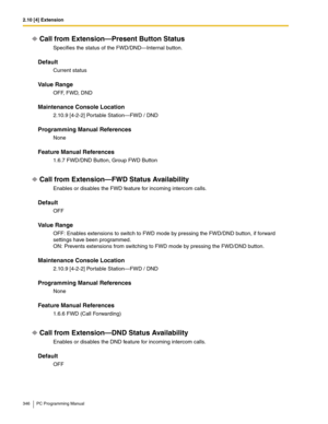 Page 3462.10 [4] Extension
346 PC Programming Manual
Call from Extension—Present Button Status
Specifies the status of the FWD/DND—Internal button.
Default
Current status
Value Range
OFF, FWD, DND
Maintenance Console Location
2.10.9 [4-2-2] Portable Station—FWD / DND
Programming Manual References
None
Feature Manual References
1.6.7 FWD/DND Button, Group FWD Button
Call from Extension—FWD Status Availability
Enables or disables the FWD feature for incoming intercom calls.
Default
OFF
Value Range
OFF: Enables...