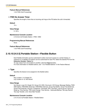 Page 3482.10 [4] Extension
348 PC Programming Manual
Feature Manual References
1.6.6 FWD (Call Forwarding)
FWD No Answer Timer
Specifies the length of time that an incoming call rings at the PS before the call is forwarded.
Default
15 s
Value Range
0–120 s
Maintenance Console Location
2.10.9 [4-2-2] Portable Station—FWD / DND
Programming Manual References
None
Feature Manual References
1.6.6 FWD (Call Forwarding)
2.10.10 [4-2-3] Portable Station—Flexible Button
Each flexible CO button can be customized to allow...