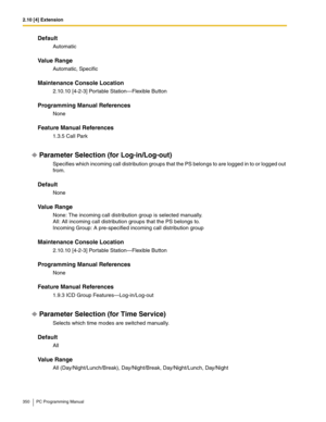 Page 3502.10 [4] Extension
350 PC Programming Manual
Default
Automatic
Value Range
Automatic, Specific
Maintenance Console Location
2.10.10 [4-2-3] Portable Station—Flexible Button
Programming Manual References
None
Feature Manual References
1.3.5 Call Park
Parameter Selection (for Log-in/Log-out)
Specifies which incoming call distribution groups that the PS belongs to are logged in to or logged out 
from.
Default
None
Value Range
None: The incoming call distribution group is selected manually.
All: All incoming...