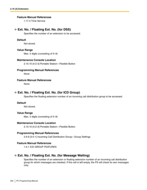 Page 3522.10 [4] Extension
352 PC Programming Manual
Feature Manual References
1.17.4 Time Service
Ext. No. / Floating Ext. No. (for DSS)
Specifies the number of an extension to be accessed.
Default
Not stored.
Value Range
Max. 5 digits (consisting of 0–9)
Maintenance Console Location
2.10.10 [4-2-3] Portable Station—Flexible Button
Programming Manual References
None
Feature Manual References
None
Ext. No. / Floating Ext. No. (for ICD Group)
Specifies the floating extension number of an incoming call...