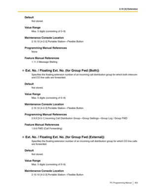 Page 3532.10 [4] Extension
PC Programming Manual 353
Default
Not stored.
Value Range
Max. 5 digits (consisting of 0–9)
Maintenance Console Location
2.10.10 [4-2-3] Portable Station—Flexible Button
Programming Manual References
None
Feature Manual References
1.11.3 Message Waiting
Ext. No. / Floating Ext. No. (for Group Fwd (Both))
Specifies the floating extension number of an incoming call distribution group for which both intercom 
and CO line calls are forwarded.
Default
Not stored.
Value Range
Max. 5 digits...